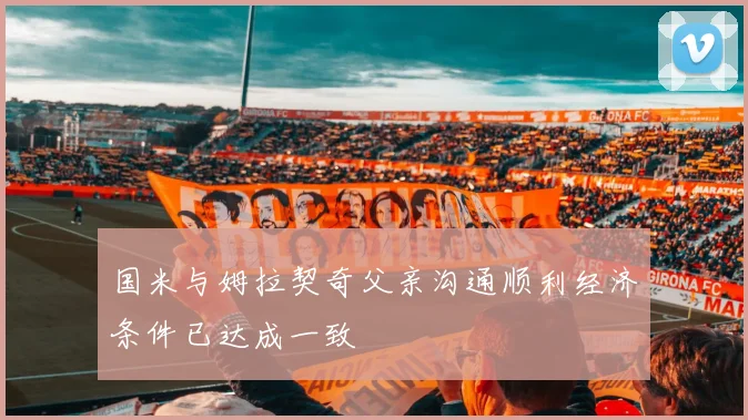 国米与姆拉契奇父亲沟通顺利经济条件已达成一致
