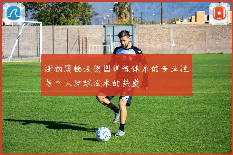 谢初筠畅谈德国训练体系的专业性与个人控球技术的热爱