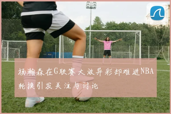 杨瀚森在G联赛大放异彩却难进NBA轮换引发关注与讨论