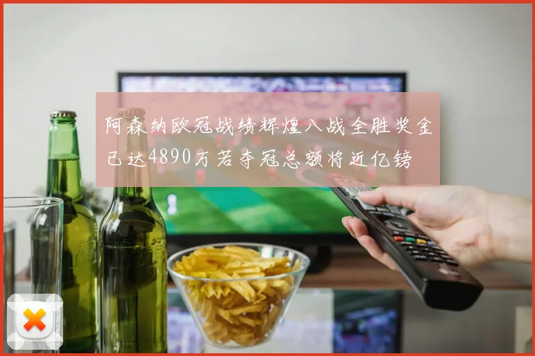 阿森纳欧冠战绩辉煌八战全胜奖金已达4890万若夺冠总额将近亿镑