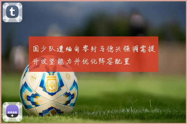 国少队遭缅甸零封马德兴强调需提升攻坚能力并优化阵容配置