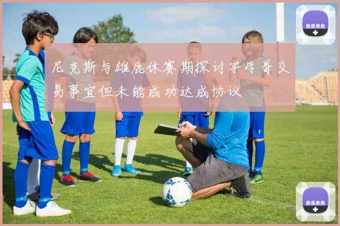 尼克斯与雄鹿休赛期探讨字母哥交易事宜但未能成功达成协议
