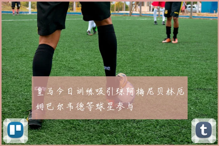 皇马今日训练吸引琼阿梅尼贝林厄姆巴尔韦德等球星参与