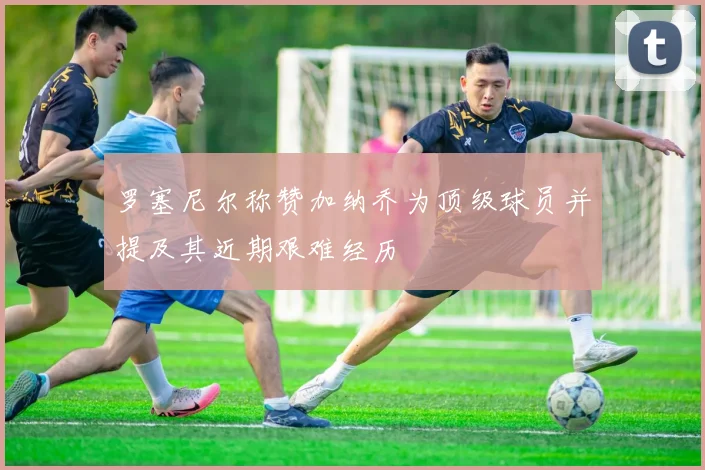 罗塞尼尔称赞加纳乔为顶级球员并提及其近期艰难经历