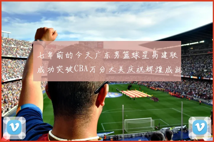 七年前的今天广东男篮球星易建联成功突破CBA万分大关庆祝辉煌成就