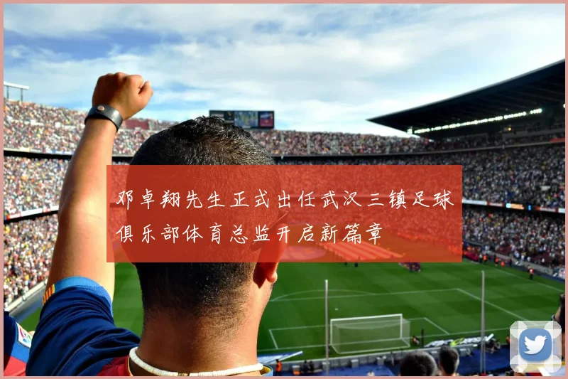 邓卓翔先生正式出任武汉三镇足球俱乐部体育总监开启新篇章