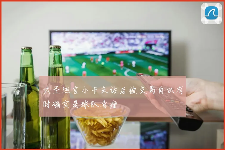 武圣坦言小卡来访后被交易自认有时确实是球队毒瘤