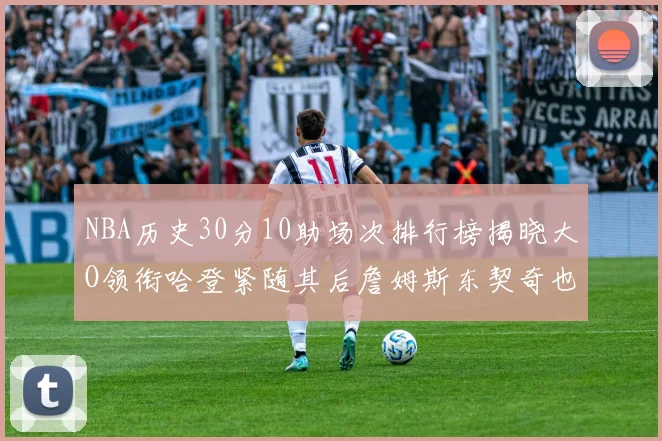 NBA历史30分10助场次排行榜揭晓大O领衔哈登紧随其后詹姆斯东契奇也在榜单中