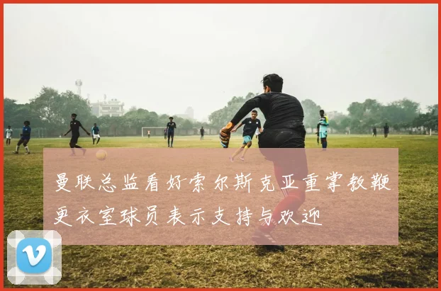 曼联总监看好索尔斯克亚重掌教鞭更衣室球员表示支持与欢迎