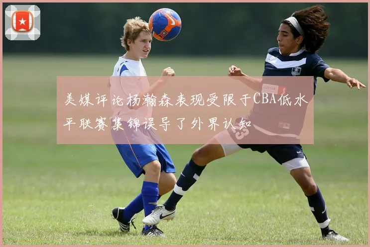 美媒评论杨瀚森表现受限于CBA低水平联赛集锦误导了外界认知
