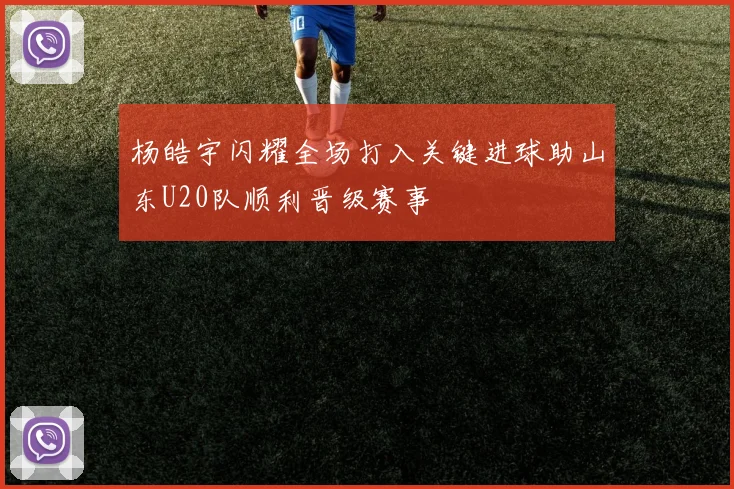杨皓宇闪耀全场打入关键进球助山东U20队顺利晋级赛事