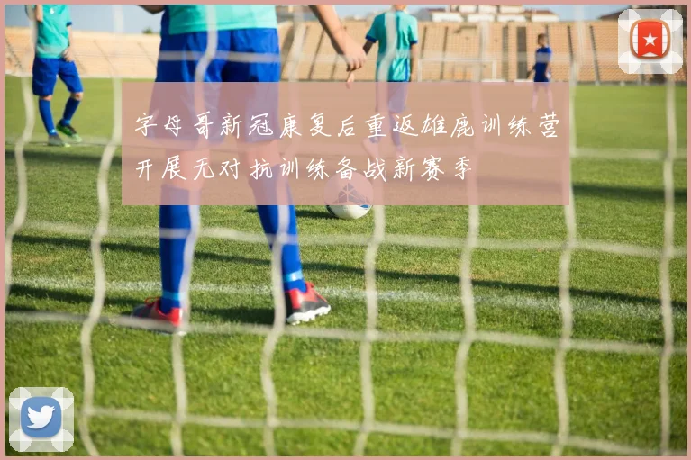字母哥新冠康复后重返雄鹿训练营开展无对抗训练备战新赛季