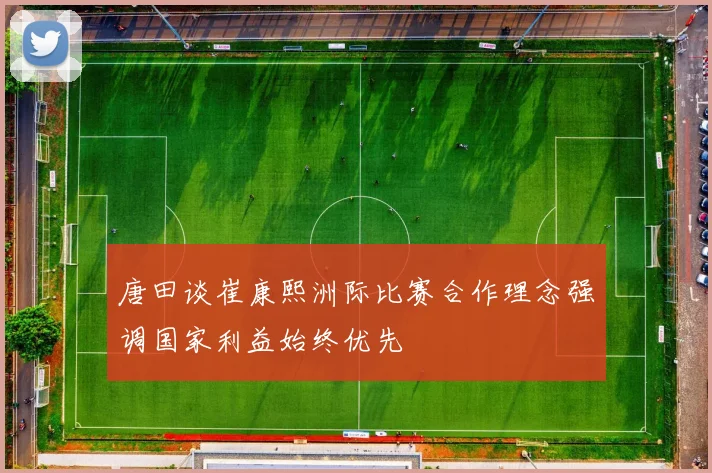 唐田谈崔康熙洲际比赛合作理念强调国家利益始终优先