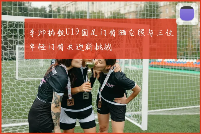 李帅执教U19国足门将晒合照与三位年轻门将共迎新挑战