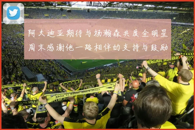 阿夫迪亚期待与杨瀚森共度全明星周末感谢他一路相伴的支持与鼓励