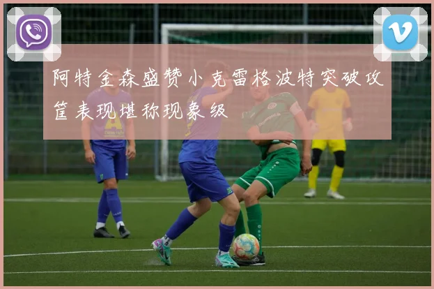 阿特金森盛赞小克雷格波特突破攻筐表现堪称现象级