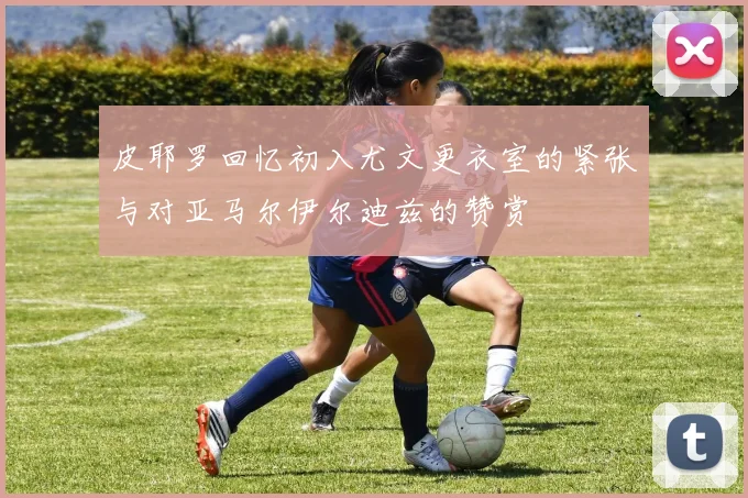 皮耶罗回忆初入尤文更衣室的紧张与对亚马尔伊尔迪兹的赞赏