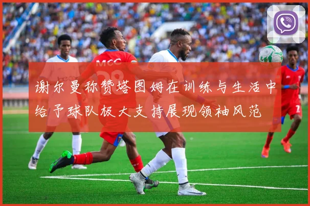 谢尔曼称赞塔图姆在训练与生活中给予球队极大支持展现领袖风范