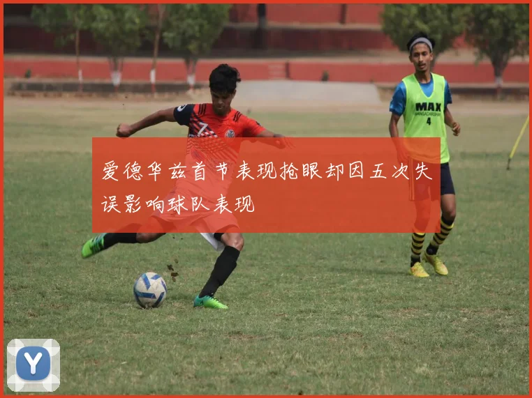 爱德华兹首节表现抢眼却因五次失误影响球队表现