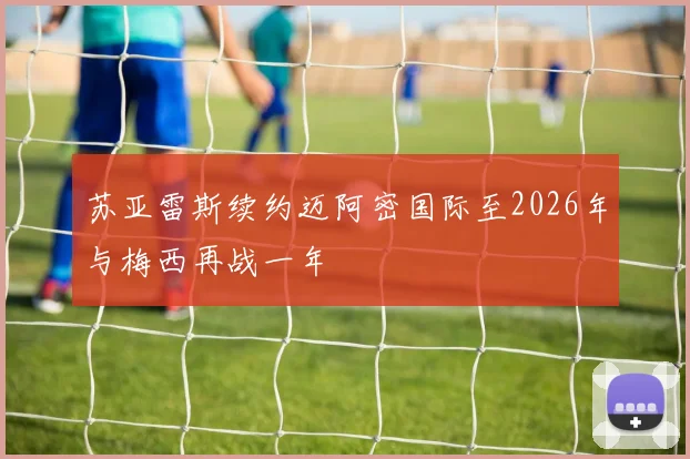 苏亚雷斯续约迈阿密国际至2026年与梅西再战一年