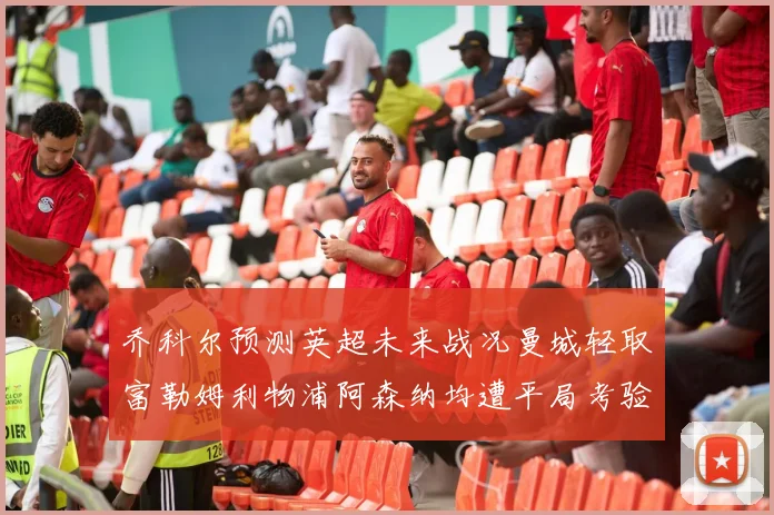 乔科尔预测英超未来战况曼城轻取富勒姆利物浦阿森纳均遭平局考验