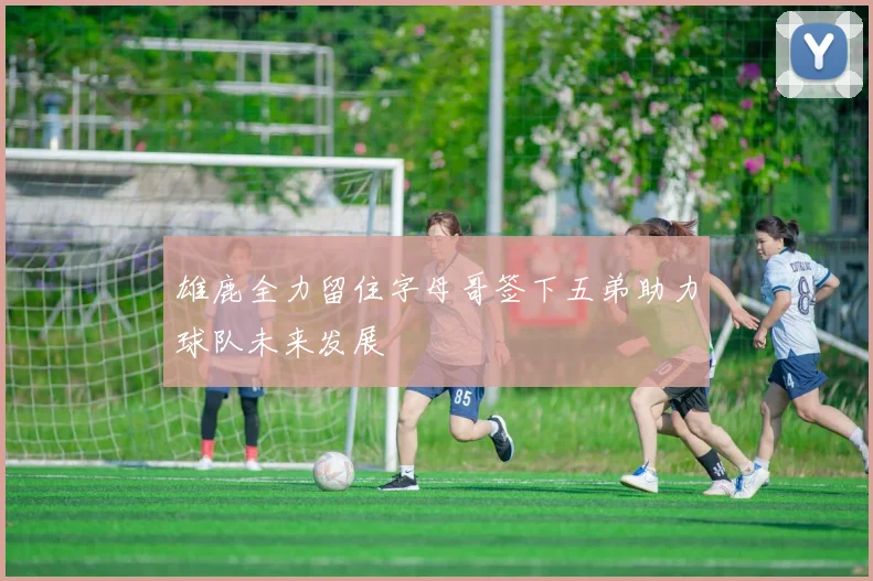 雄鹿全力留住字母哥签下五弟助力球队未来发展