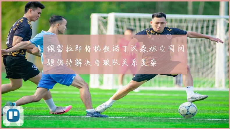 佩雷拉即将执教诺丁汉森林合同问题仍待解决与狼队关系复杂