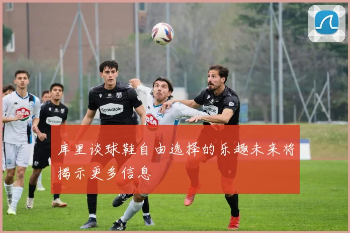 库里谈球鞋自由选择的乐趣未来将揭示更多信息