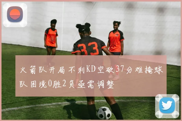 火箭队开局不利KD空砍37分难掩球队困境0胜2负亟需调整
