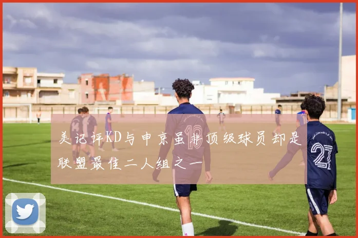 美记评KD与申京虽非顶级球员却是联盟最佳二人组之一
