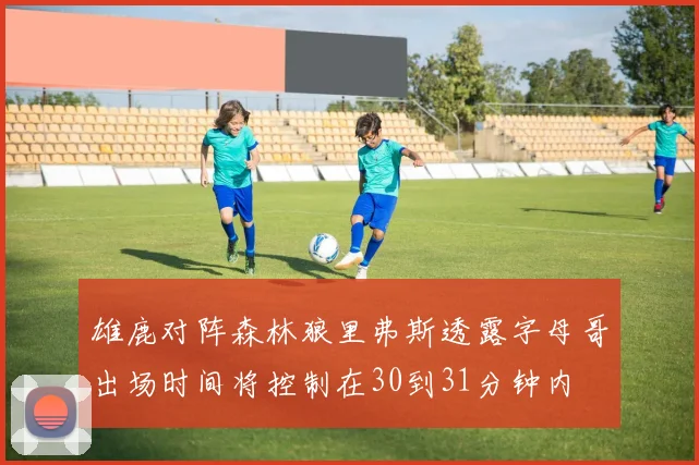 雄鹿对阵森林狼里弗斯透露字母哥出场时间将控制在30到31分钟内
